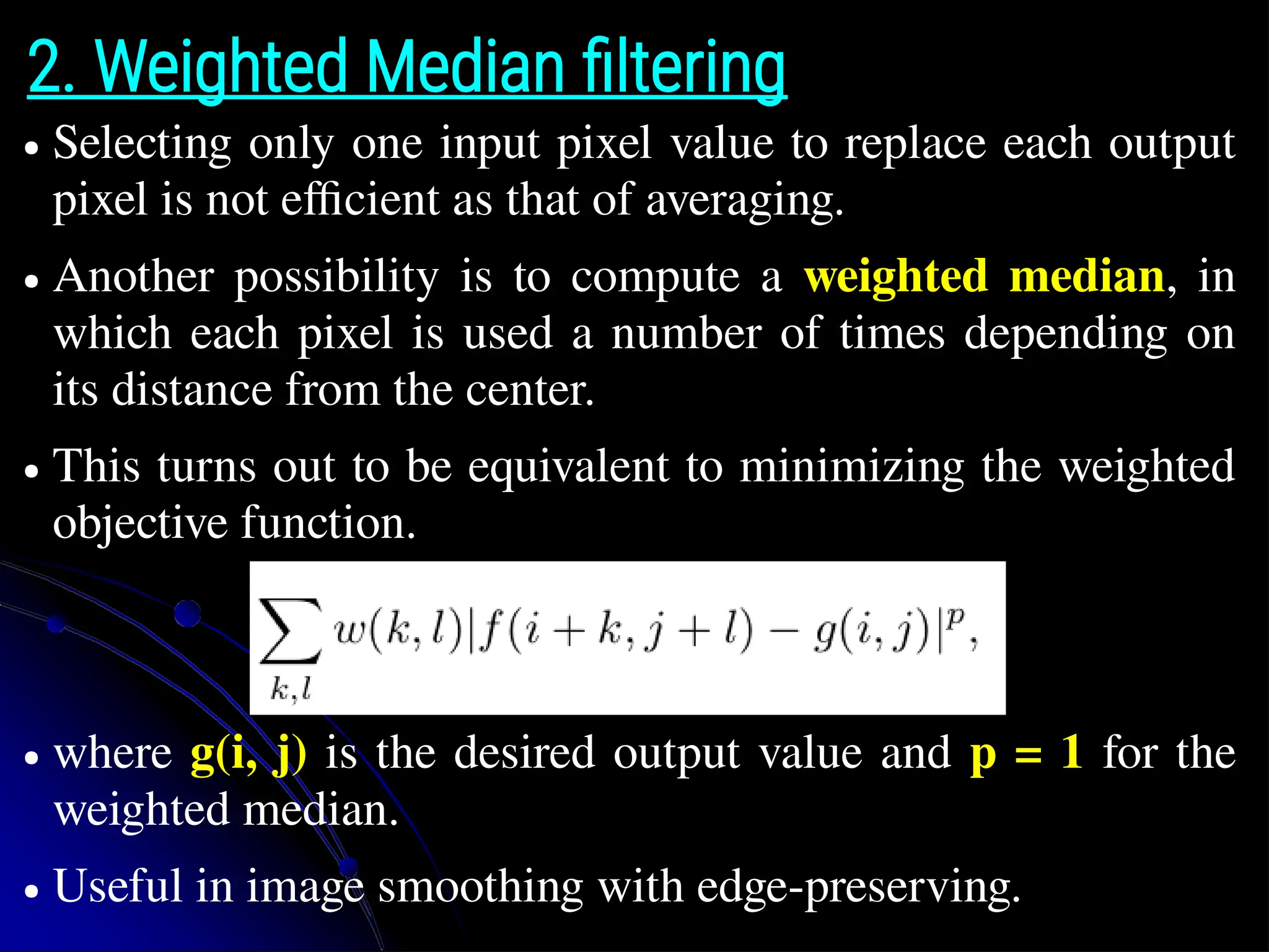 2. Weighted Median filtering ● Selecting only one input pixel value to replace each output pixel is not efficient as that of averaging. ● Another possibility is to compute a weighted median, in which each pixel is used a number of times depending on its distance from the center. ● This turns out to be equivalent to minimizing the weighted objective function. ● where g(i, j) is the desired output value and p = 1 for the weighted median. ● Useful in image smoothing with edge-preserving. 
