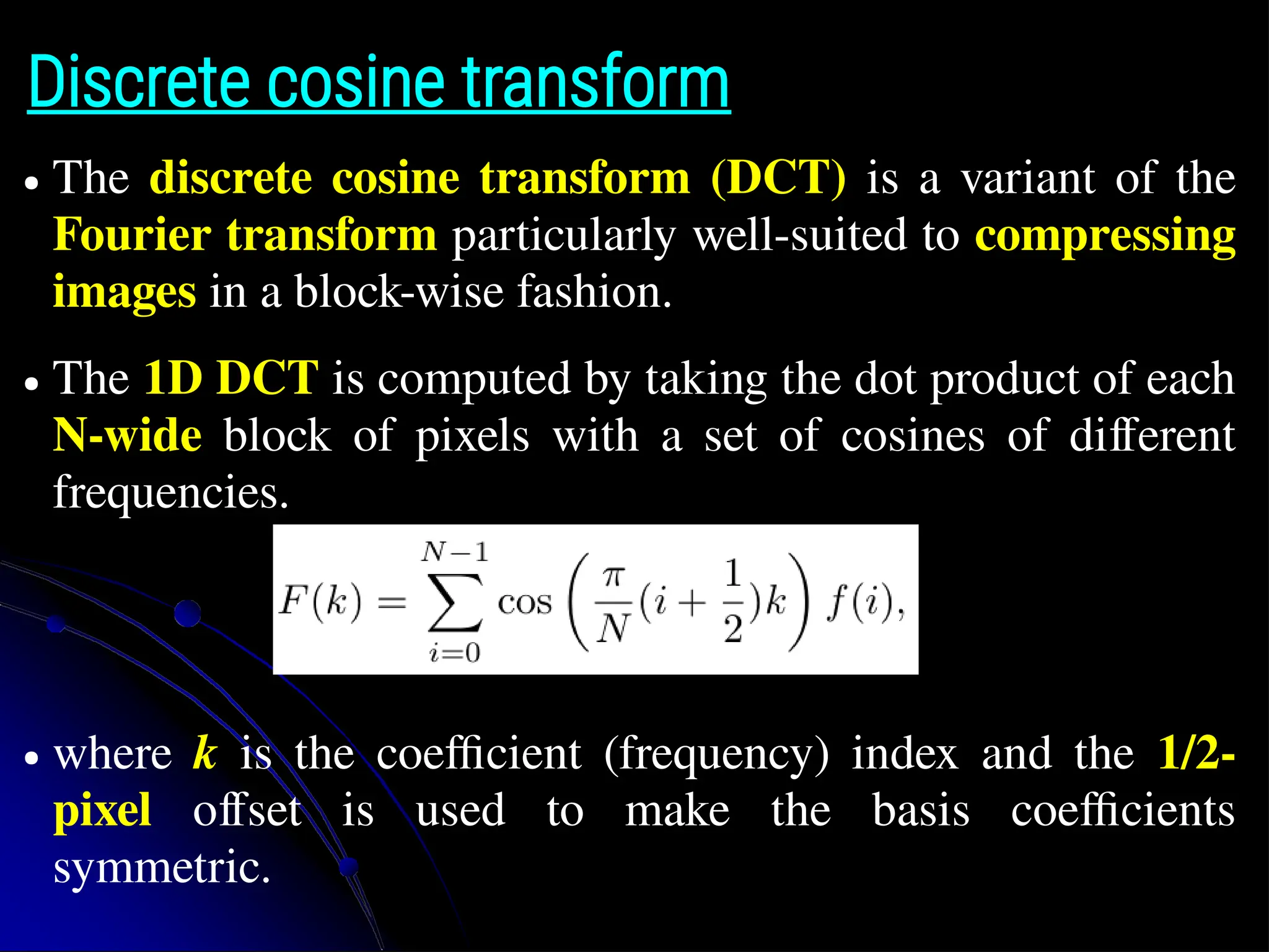 Discrete cosine transform ● The discrete cosine transform (DCT) is a variant of the Fourier transform particularly well-suited to compressing images in a block-wise fashion. ● The 1D DCT is computed by taking the dot product of each N-wide block of pixels with a set of cosines of different frequencies. ● where k is the coefficient (frequency) index and the 1/2- pixel offset is used to make the basis coefficients symmetric. 