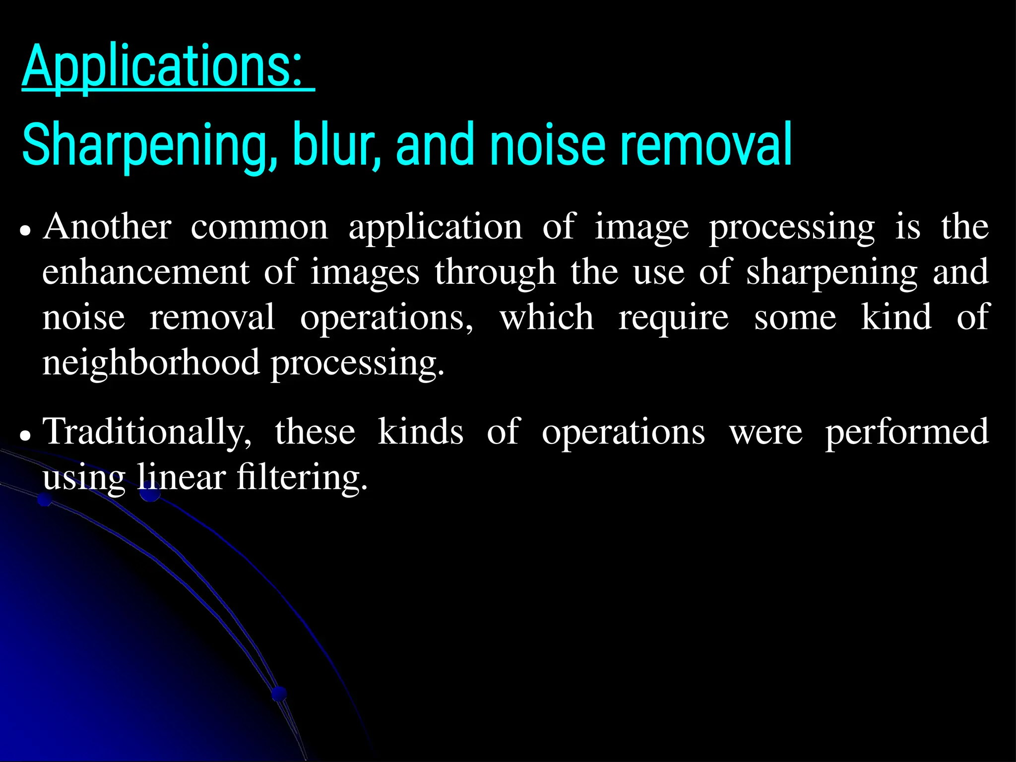 Applications: Sharpening, blur, and noise removal ● Another common application of image processing is the enhancement of images through the use of sharpening and noise removal operations, which require some kind of neighborhood processing. ● Traditionally, these kinds of operations were performed using linear filtering. 