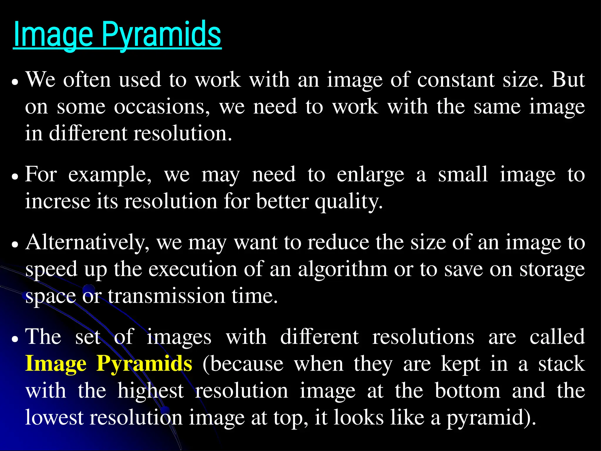 Image Pyramids ● We often used to work with an image of constant size. But on some occasions, we need to work with the same image in different resolution. ● For example, we may need to enlarge a small image to increse its resolution for better quality. ● Alternatively, we may want to reduce the size of an image to speed up the execution of an algorithm or to save on storage space or transmission time. ● The set of images with different resolutions are called Image Pyramids (because when they are kept in a stack with the highest resolution image at the bottom and the lowest resolution image at top, it looks like a pyramid). 