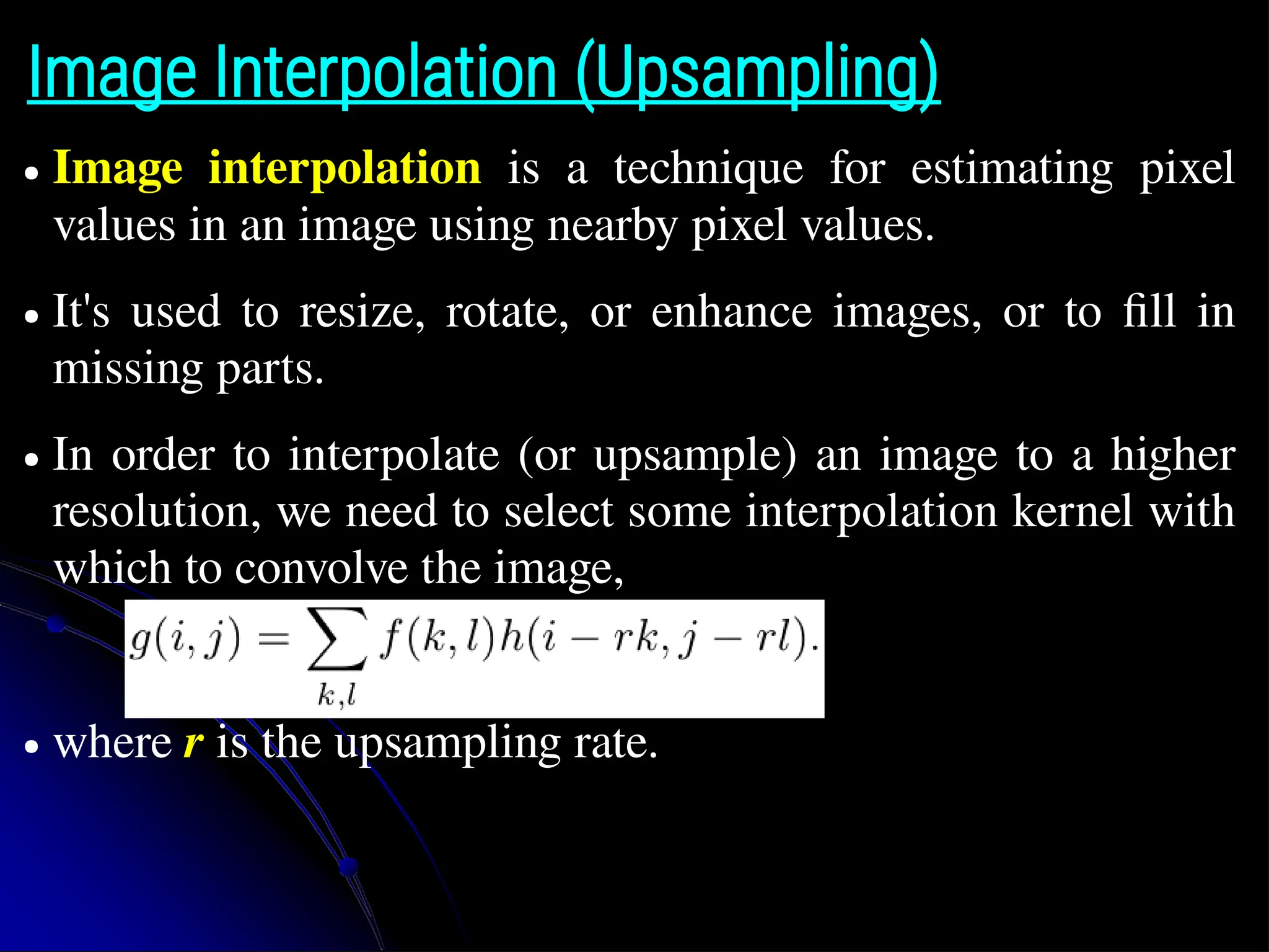 Image Interpolation (Upsampling) ● Image interpolation is a technique for estimating pixel values in an image using nearby pixel values. ● It's used to resize, rotate, or enhance images, or to fill in missing parts. ● In order to interpolate (or upsample) an image to a higher resolution, we need to select some interpolation kernel with which to convolve the image, ● where r is the upsampling rate. 