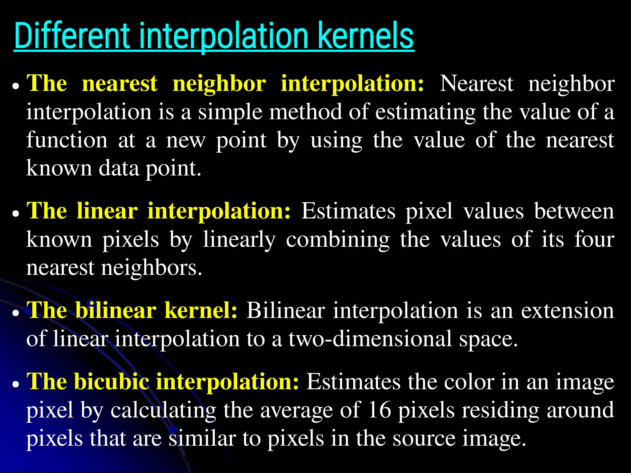 Different interpolation kernels ● The nearest neighbor interpolation: Nearest neighbor interpolation is a simple method of estimating the value of a function at a new point by using the value of the nearest known data point. ● The linear interpolation: Estimates pixel values between known pixels by linearly combining the values of its four nearest neighbors. ● The bilinear kernel: Bilinear interpolation is an extension of linear interpolation to a two-dimensional space. ● The bicubic interpolation: Estimates the color in an image pixel by calculating the average of 16 pixels residing around pixels that are similar to pixels in the source image. 