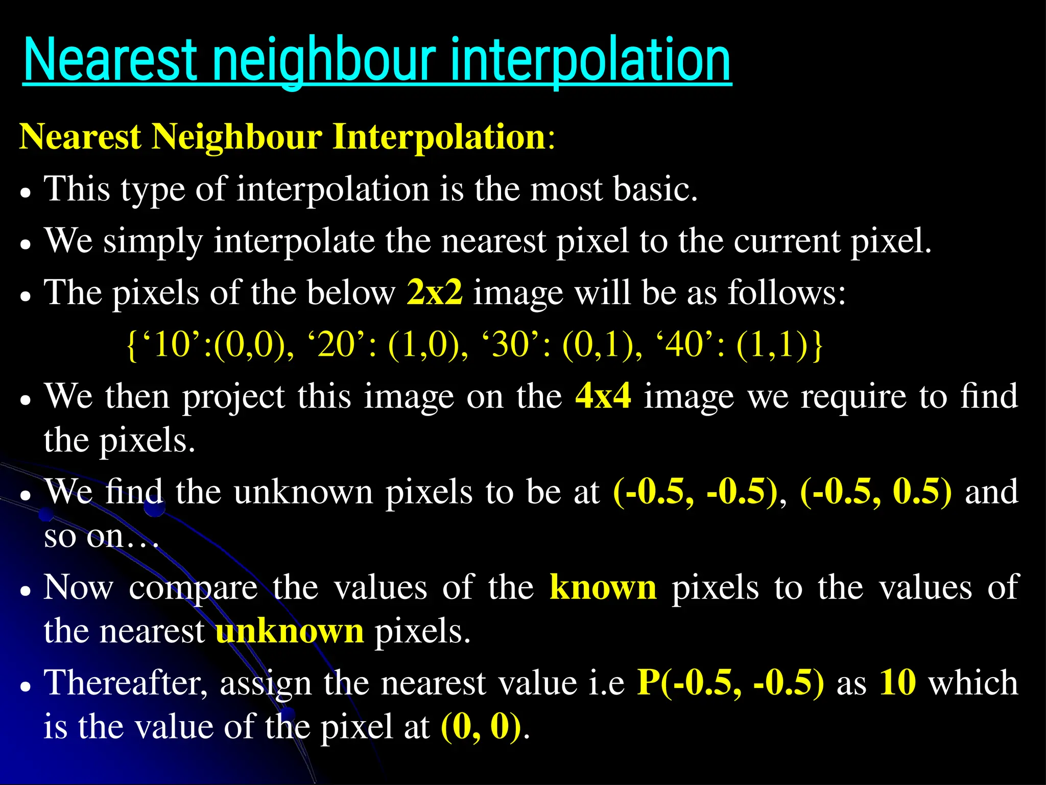 Nearest neighbour interpolation Nearest Neighbour Interpolation: ● This type of interpolation is the most basic. ● We simply interpolate the nearest pixel to the current pixel. ● The pixels of the below 2x2 image will be as follows: {‘10’:(0,0), ‘20’: (1,0), ‘30’: (0,1), ‘40’: (1,1)} ● We then project this image on the 4x4 image we require to find the pixels. ● We find the unknown pixels to be at (-0.5, -0.5), (-0.5, 0.5) and so on… ● Now compare the values of the known pixels to the values of the nearest unknown pixels. ● Thereafter, assign the nearest value i.e P(-0.5, -0.5) as 10 which is the value of the pixel at (0, 0). 