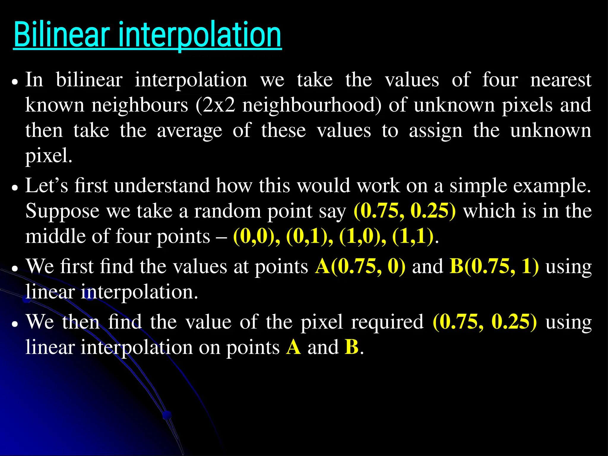 Bilinear interpolation ● In bilinear interpolation we take the values of four nearest known neighbours (2x2 neighbourhood) of unknown pixels and then take the average of these values to assign the unknown pixel. ● Let’s first understand how this would work on a simple example. Suppose we take a random point say (0.75, 0.25) which is in the middle of four points – (0,0), (0,1), (1,0), (1,1). ● We first find the values at points A(0.75, 0) and B(0.75, 1) using linear interpolation. ● We then find the value of the pixel required (0.75, 0.25) using linear interpolation on points A and B. 