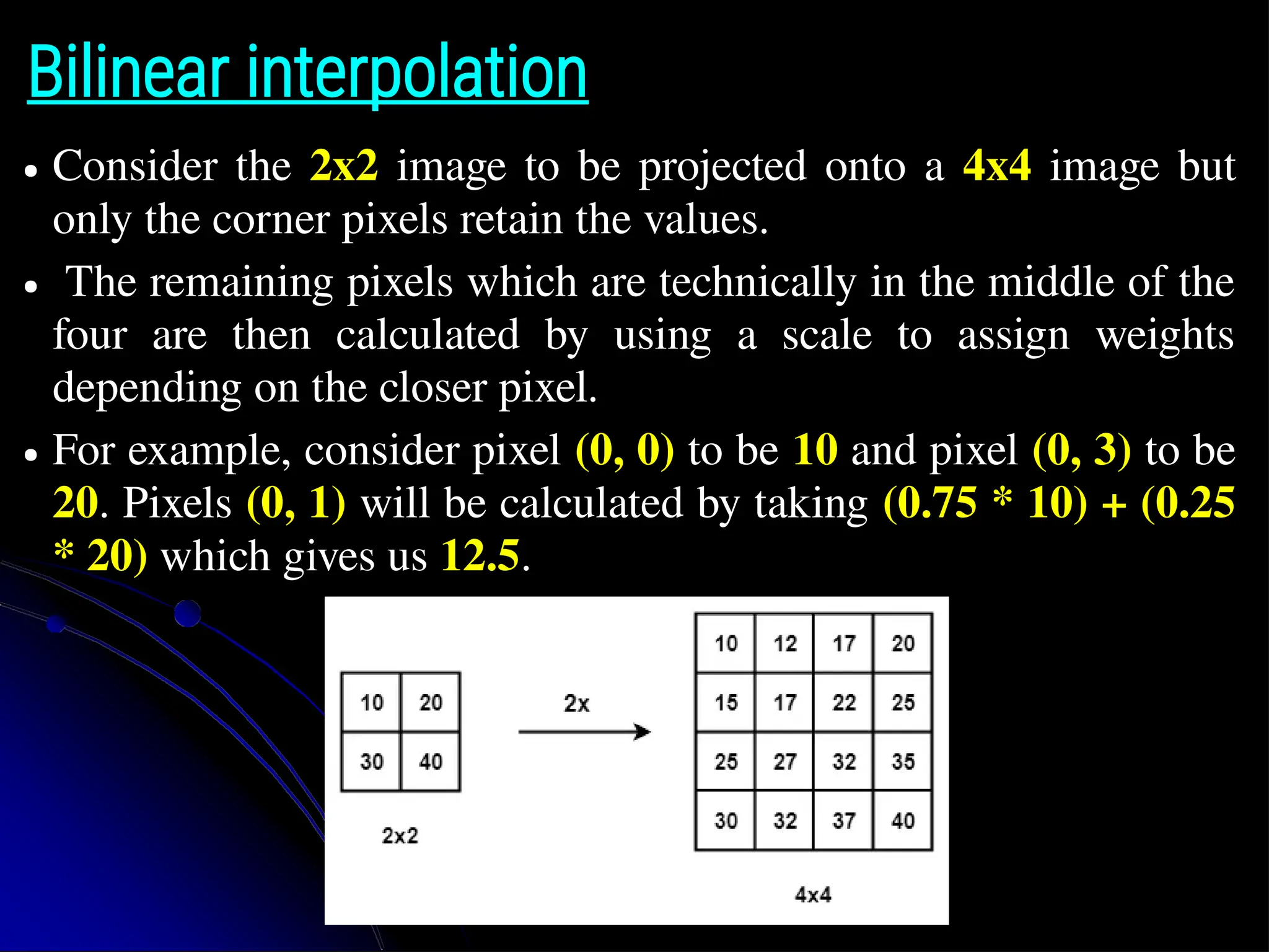 Bilinear interpolation ● Consider the 2x2 image to be projected onto a 4x4 image but only the corner pixels retain the values. ● The remaining pixels which are technically in the middle of the four are then calculated by using a scale to assign weights depending on the closer pixel. ● For example, consider pixel (0, 0) to be 10 and pixel (0, 3) to be 20. Pixels (0, 1) will be calculated by taking (0.75 * 10) + (0.25 * 20) which gives us 12.5. 