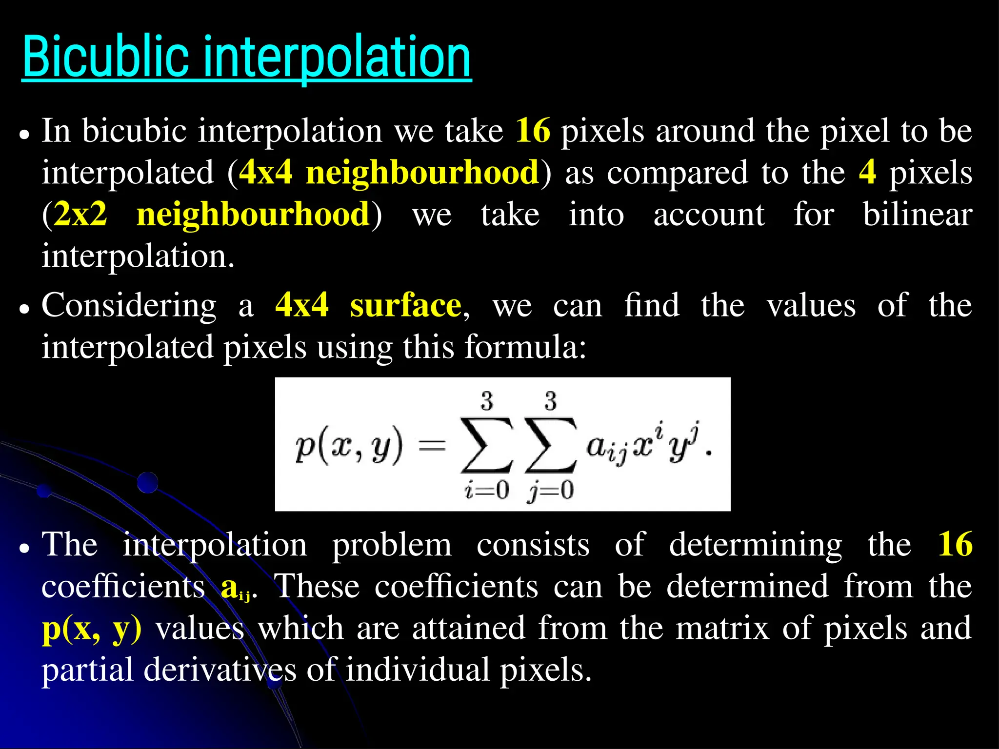 Bicublic interpolation ● In bicubic interpolation we take 16 pixels around the pixel to be interpolated (4x4 neighbourhood) as compared to the 4 pixels (2x2 neighbourhood) we take into account for bilinear interpolation. ● Considering a 4x4 surface, we can find the values of the interpolated pixels using this formula: ● The interpolation problem consists of determining the 16 coefficients aᵢⱼ. These coefficients can be determined from the p(x, y) values which are attained from the matrix of pixels and partial derivatives of individual pixels. 