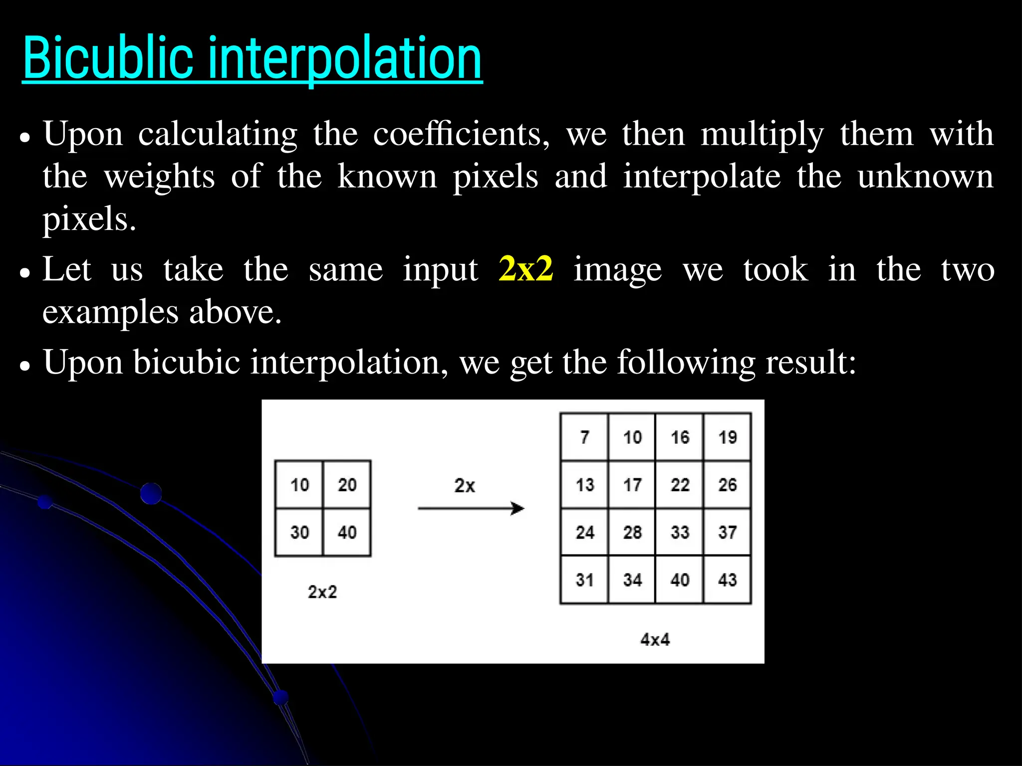 Bicublic interpolation ● Upon calculating the coefficients, we then multiply them with the weights of the known pixels and interpolate the unknown pixels. ● Let us take the same input 2x2 image we took in the two examples above. ● Upon bicubic interpolation, we get the following result: 