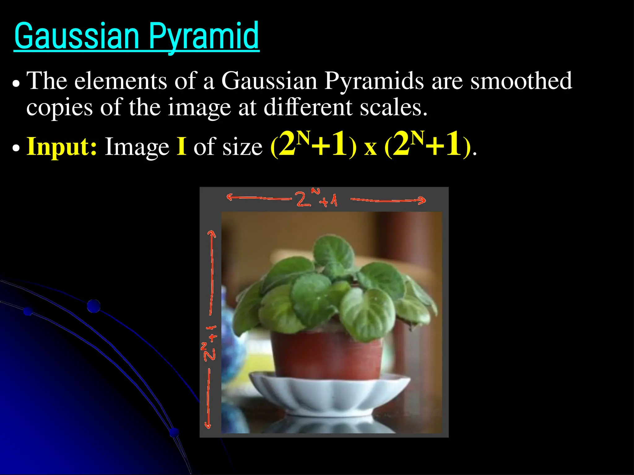 Gaussian Pyramid ● The elements of a Gaussian Pyramids are smoothed copies of the image at different scales. ● Input: Image I of size (2N +1) x (2N +1). 