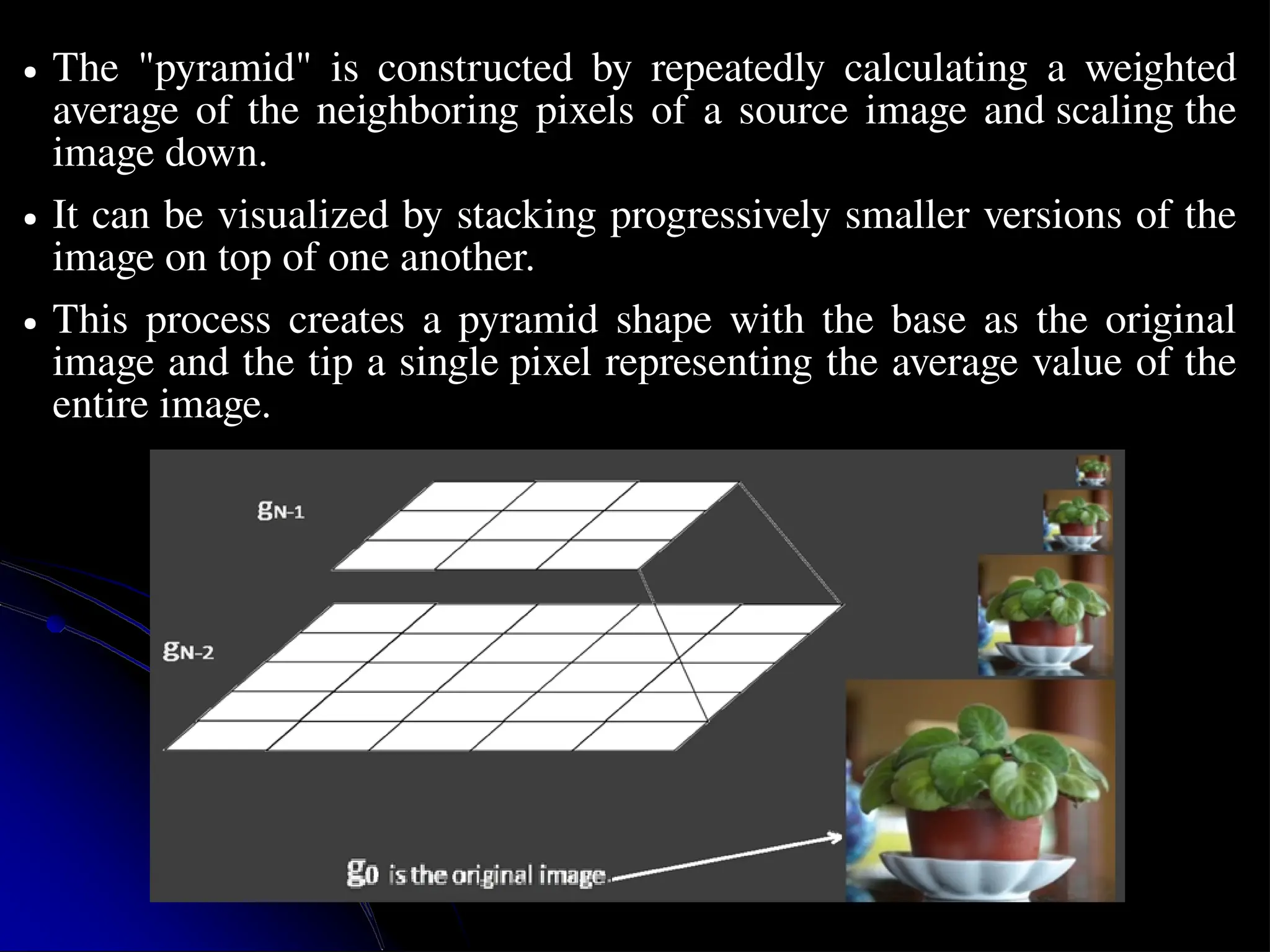 ● The "pyramid" is constructed by repeatedly calculating a weighted average of the neighboring pixels of a source image and scaling the image down. ● It can be visualized by stacking progressively smaller versions of the image on top of one another. ● This process creates a pyramid shape with the base as the original image and the tip a single pixel representing the average value of the entire image. 