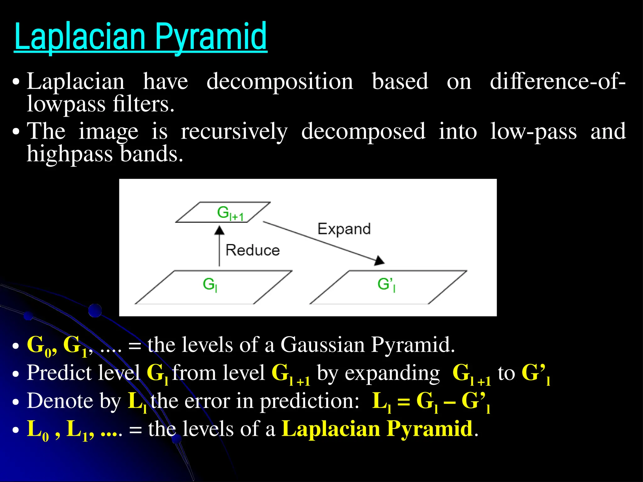 Laplacian Pyramid ● Laplacian have decomposition based on difference-of- lowpass filters. ● The image is recursively decomposed into low-pass and highpass bands. ● G0, G1, .... = the levels of a Gaussian Pyramid. ● Predict level Gl from level Gl +1 by expanding Gl +1 to G’l ● Denote by Ll the error in prediction: Ll = Gl – G’l ● L0 , L1, .... = the levels of a Laplacian Pyramid. 