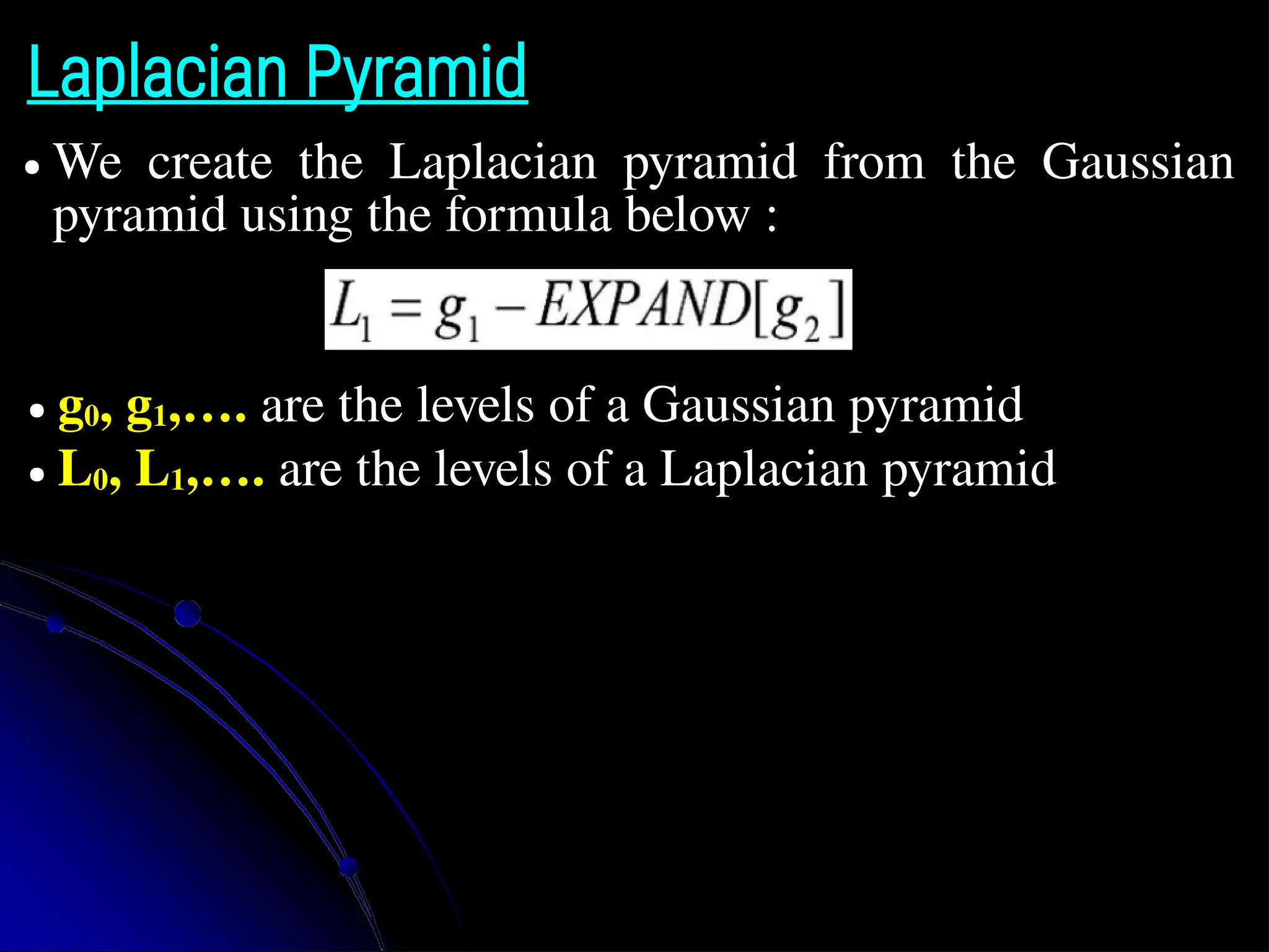 Laplacian Pyramid ● We create the Laplacian pyramid from the Gaussian pyramid using the formula below : ● g0, g1,…. are the levels of a Gaussian pyramid ● L0, L1,…. are the levels of a Laplacian pyramid 