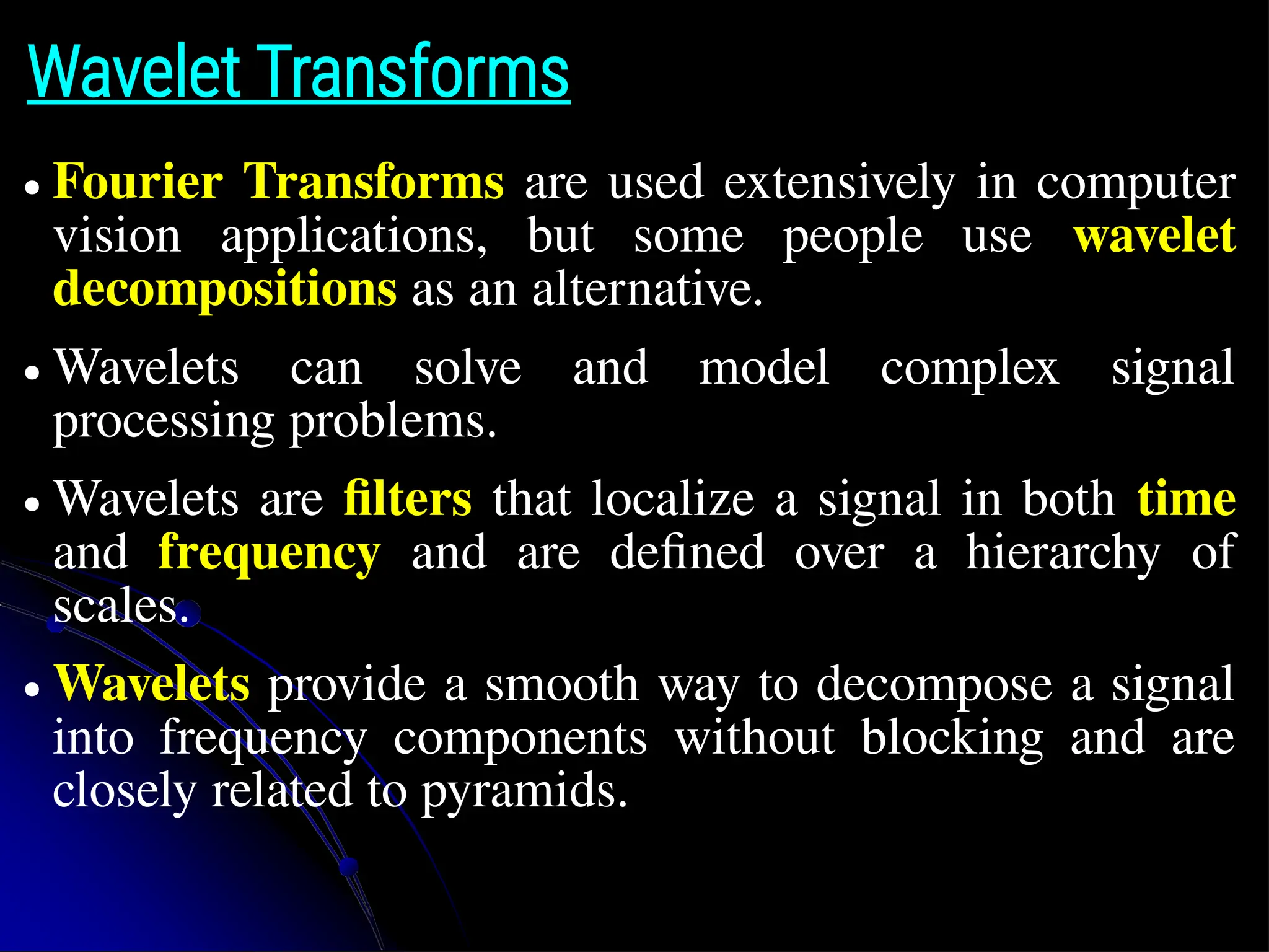 Wavelet Transforms ● Fourier Transforms are used extensively in computer vision applications, but some people use wavelet decompositions as an alternative. ● Wavelets can solve and model complex signal processing problems. ● Wavelets are filters that localize a signal in both time and frequency and are defined over a hierarchy of scales. ● Wavelets provide a smooth way to decompose a signal into frequency components without blocking and are closely related to pyramids. 