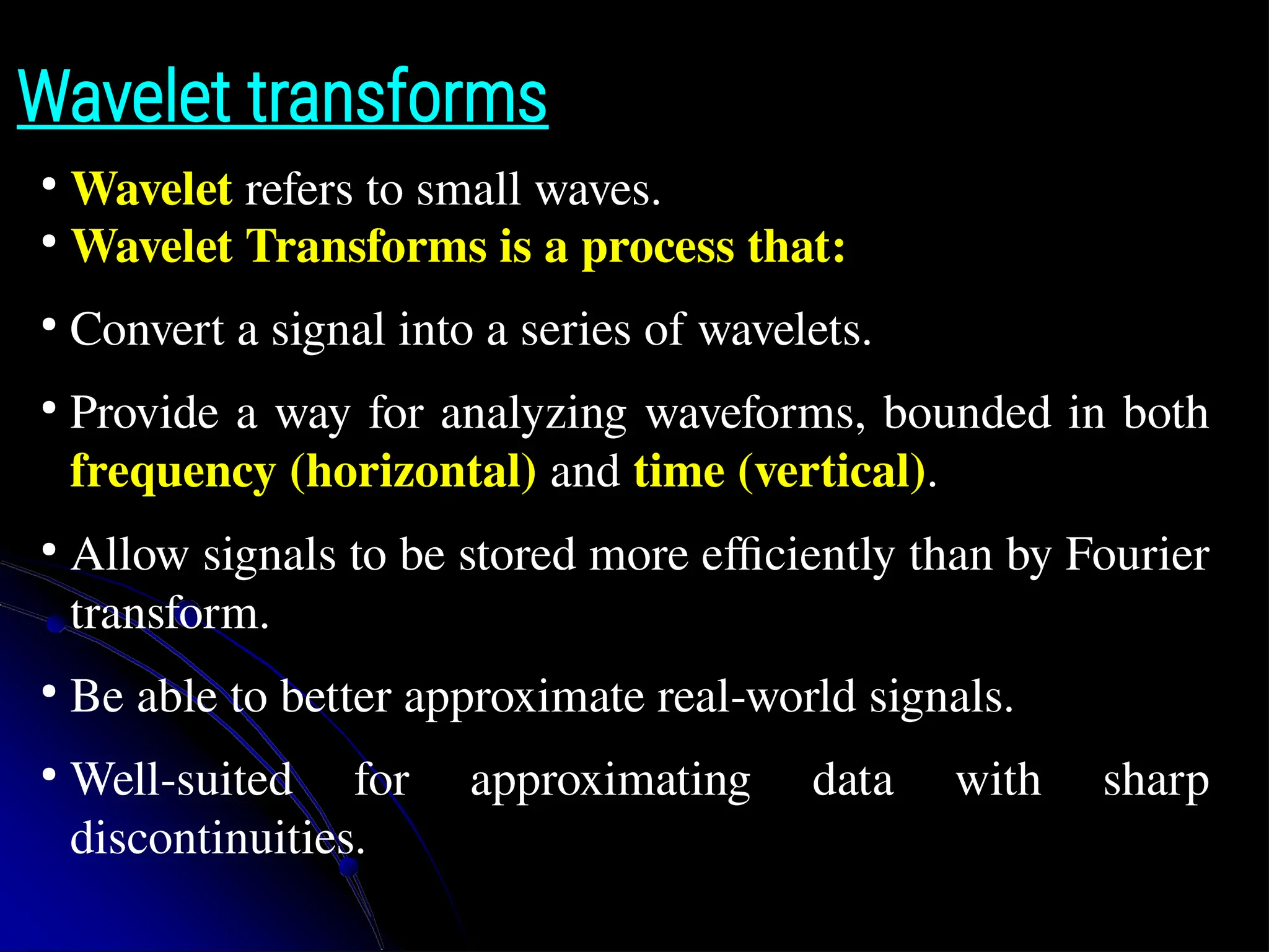 Wavelet transforms ● Wavelet refers to small waves. ● Wavelet Transforms is a process that: ● Convert a signal into a series of wavelets. ● Provide a way for analyzing waveforms, bounded in both frequency (horizontal) and time (vertical). ● Allow signals to be stored more efficiently than by Fourier transform. ● Be able to better approximate real-world signals. ● Well-suited for approximating data with sharp discontinuities. 