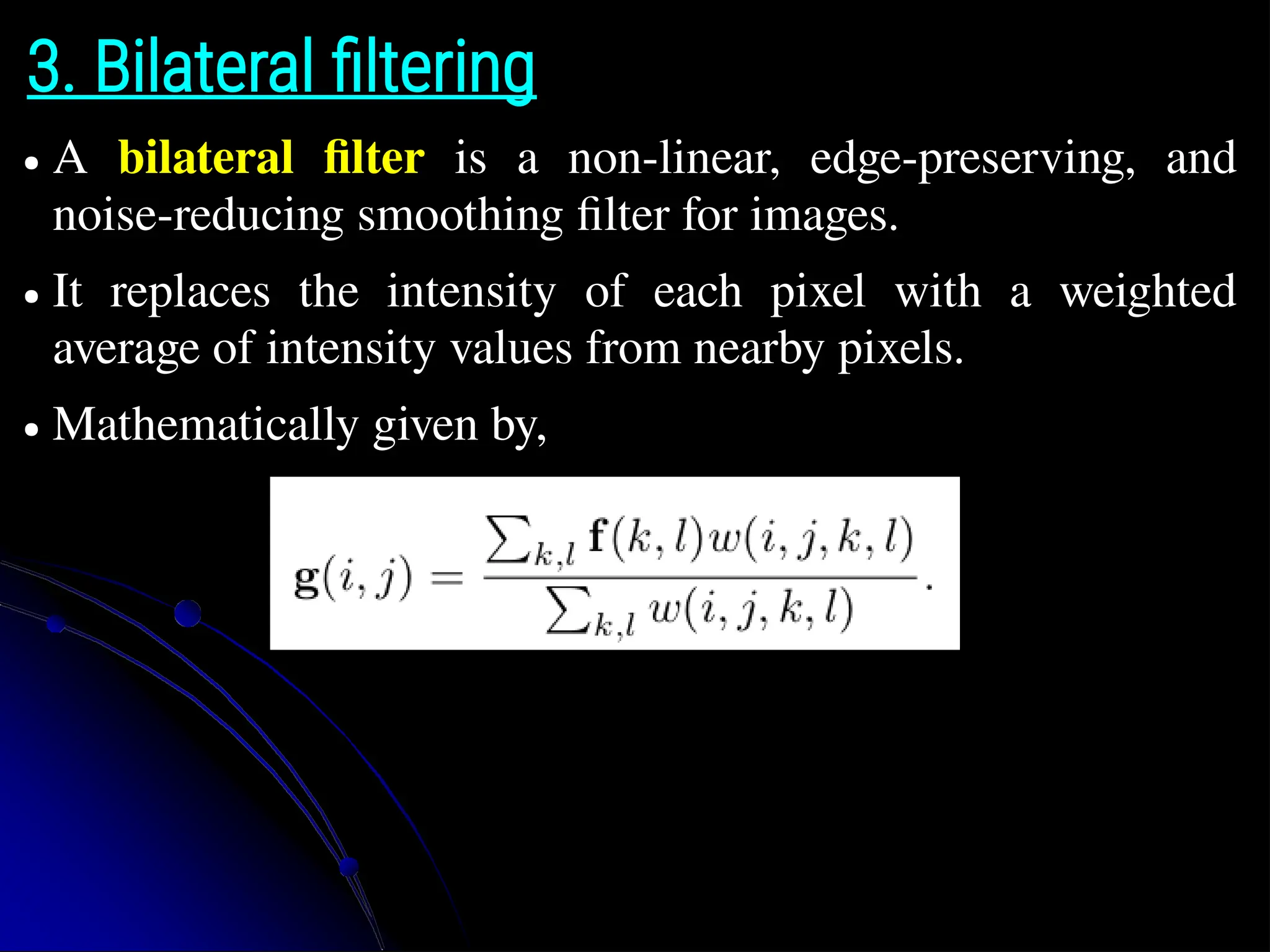3. Bilateral filtering ● A bilateral filter is a non-linear, edge-preserving, and noise-reducing smoothing filter for images. ● It replaces the intensity of each pixel with a weighted average of intensity values from nearby pixels. ● Mathematically given by, 