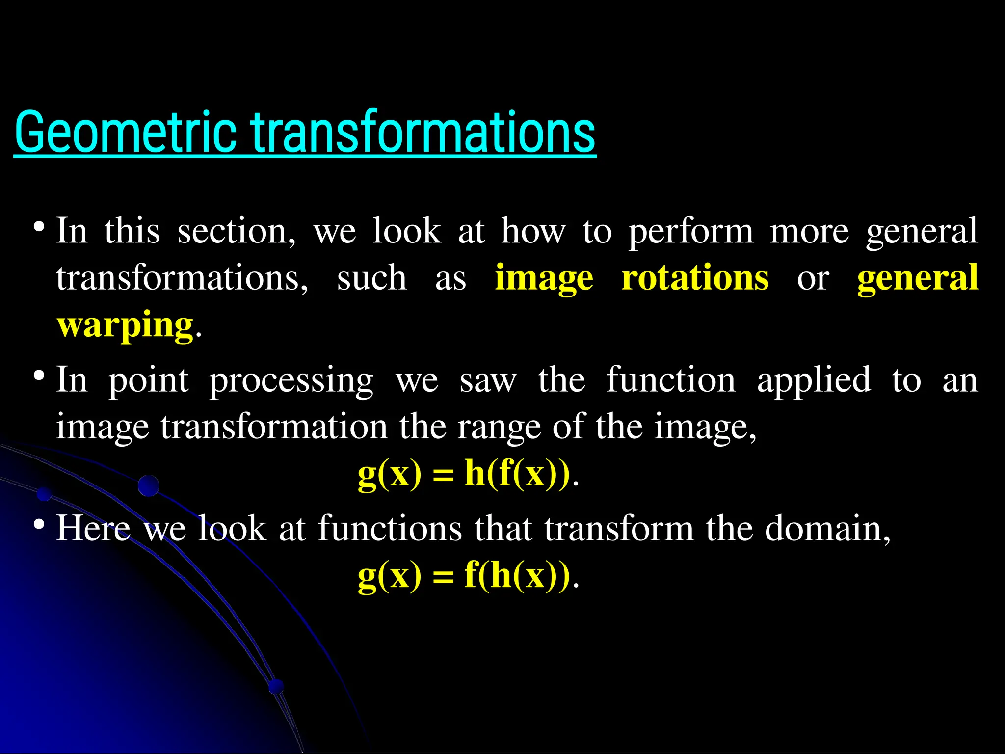 Geometric transformations ● In this section, we look at how to perform more general transformations, such as image rotations or general warping. ● In point processing we saw the function applied to an image transformation the range of the image, g(x) = h(f(x)). ● Here we look at functions that transform the domain, g(x) = f(h(x)). 