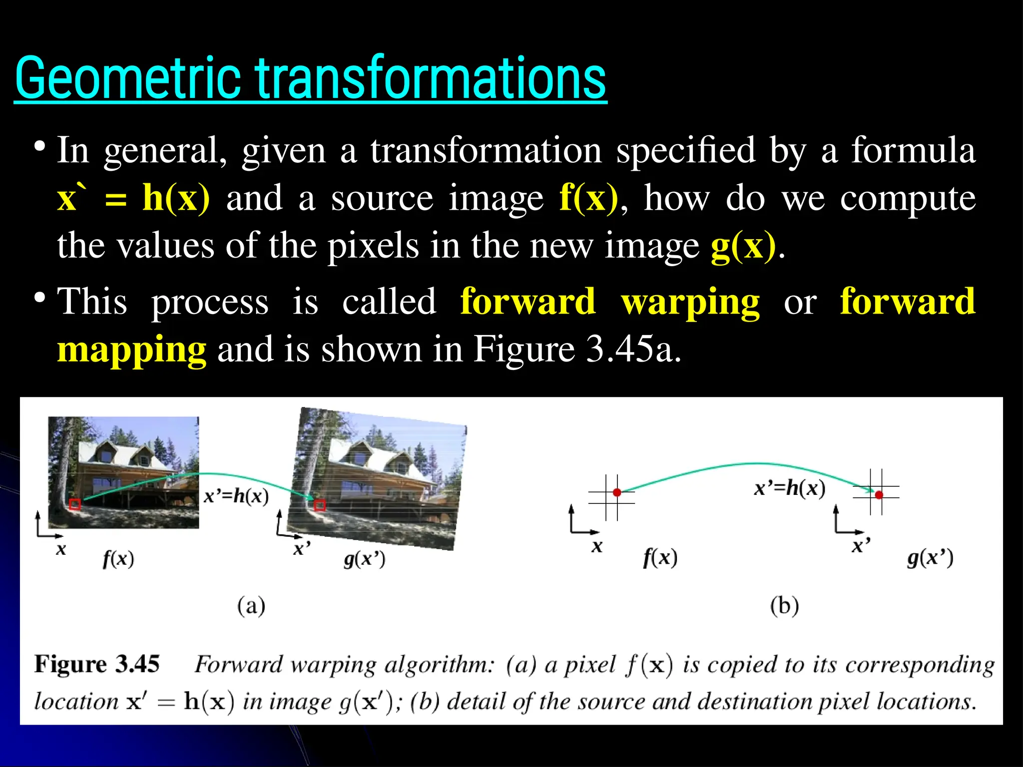 Geometric transformations ● In general, given a transformation specified by a formula x` = h(x) and a source image f(x), how do we compute the values of the pixels in the new image g(x). ● This process is called forward warping or forward mapping and is shown in Figure 3.45a. 