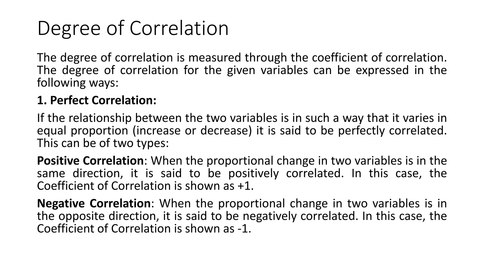 Degree of Correlation
The degree of correlation is measured through the coefficient of correlation.
The degree of correlation for the given variables can be expressed in the
following ways:
1. Perfect Correlation:
If the relationship between the two variables is in such a way that it varies in
equal proportion (increase or decrease) it is said to be perfectly correlated.
This can be of two types:
Positive Correlation: When the proportional change in two variables is in the
same direction, it is said to be positively correlated. In this case, the
Coefficient of Correlation is shown as +1.
Negative Correlation: When the proportional change in two variables is in
the opposite direction, it is said to be negatively correlated. In this case, the
Coefficient of Correlation is shown as -1.
 