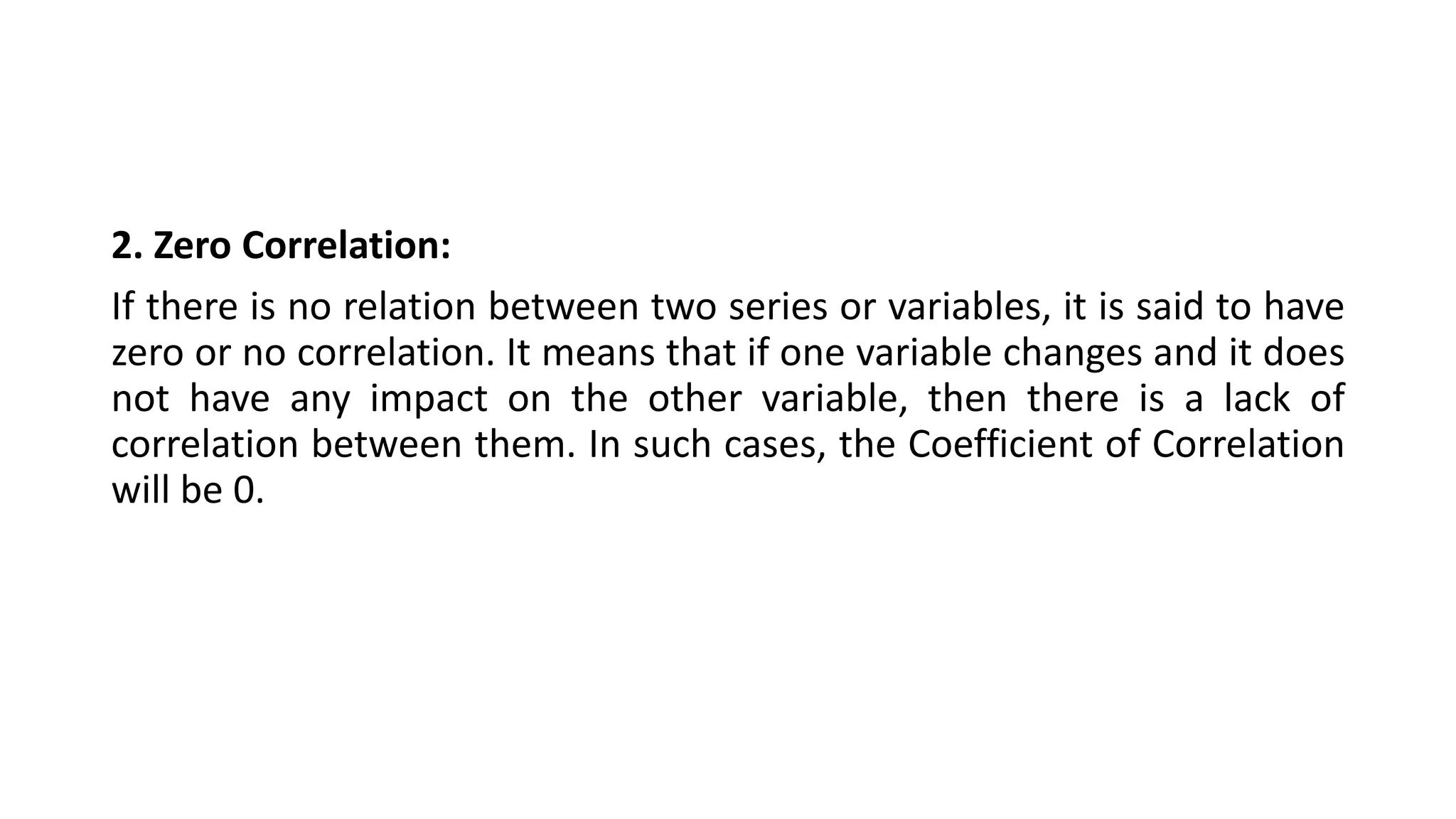 2. Zero Correlation:
If there is no relation between two series or variables, it is said to have
zero or no correlation. It means that if one variable changes and it does
not have any impact on the other variable, then there is a lack of
correlation between them. In such cases, the Coefficient of Correlation
will be 0.
 