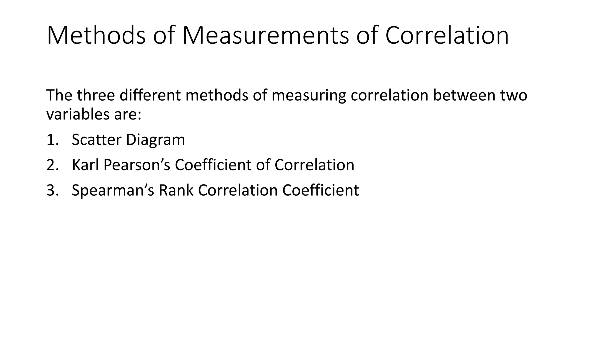 Methods of Measurements of Correlation
The three different methods of measuring correlation between two
variables are:
1. Scatter Diagram
2. Karl Pearson’s Coefficient of Correlation
3. Spearman’s Rank Correlation Coefficient
 