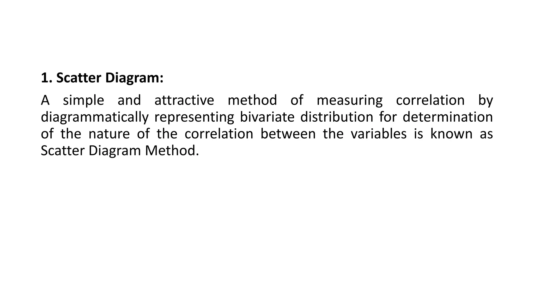 1. Scatter Diagram:
A simple and attractive method of measuring correlation by
diagrammatically representing bivariate distribution for determination
of the nature of the correlation between the variables is known as
Scatter Diagram Method.
 