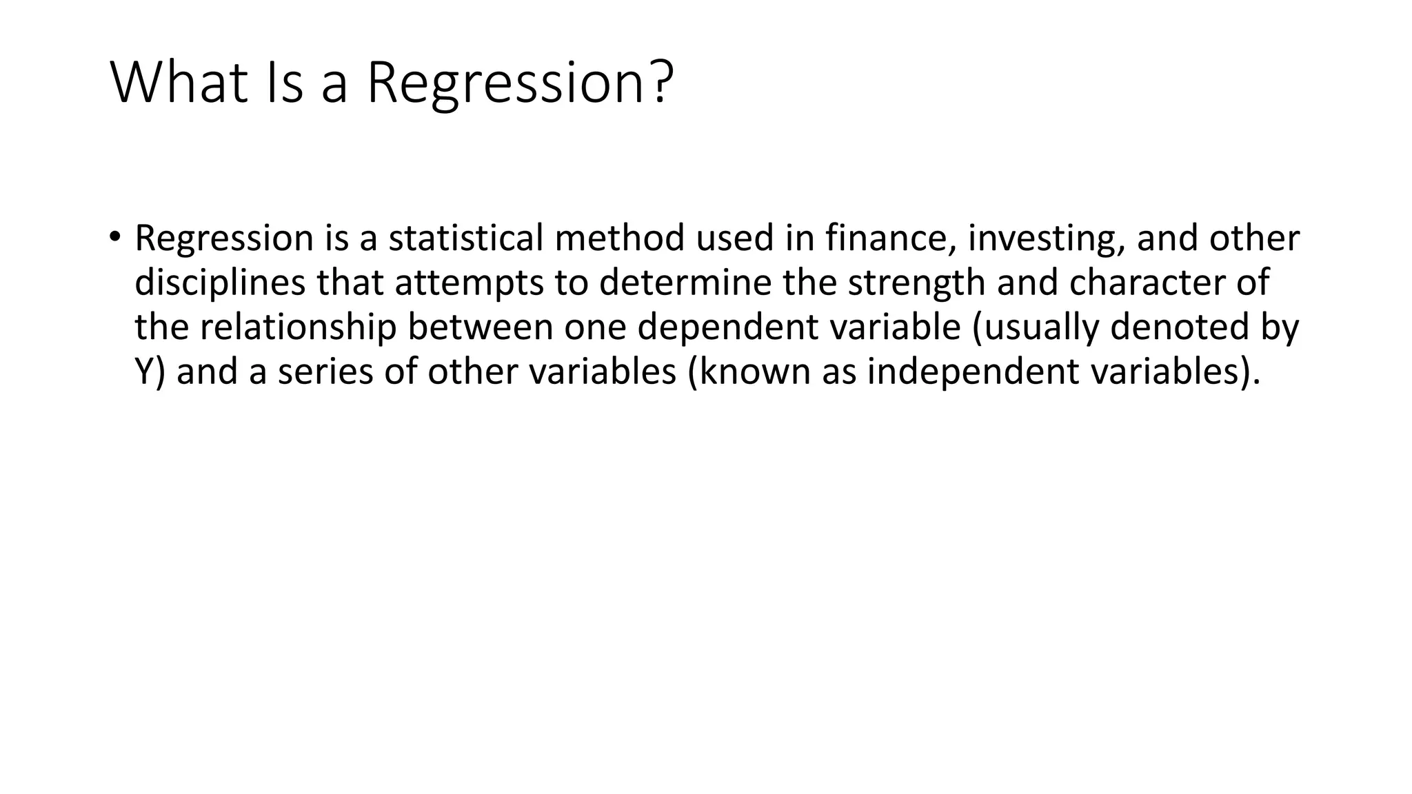 What Is a Regression?
• Regression is a statistical method used in finance, investing, and other
disciplines that attempts to determine the strength and character of
the relationship between one dependent variable (usually denoted by
Y) and a series of other variables (known as independent variables).
 