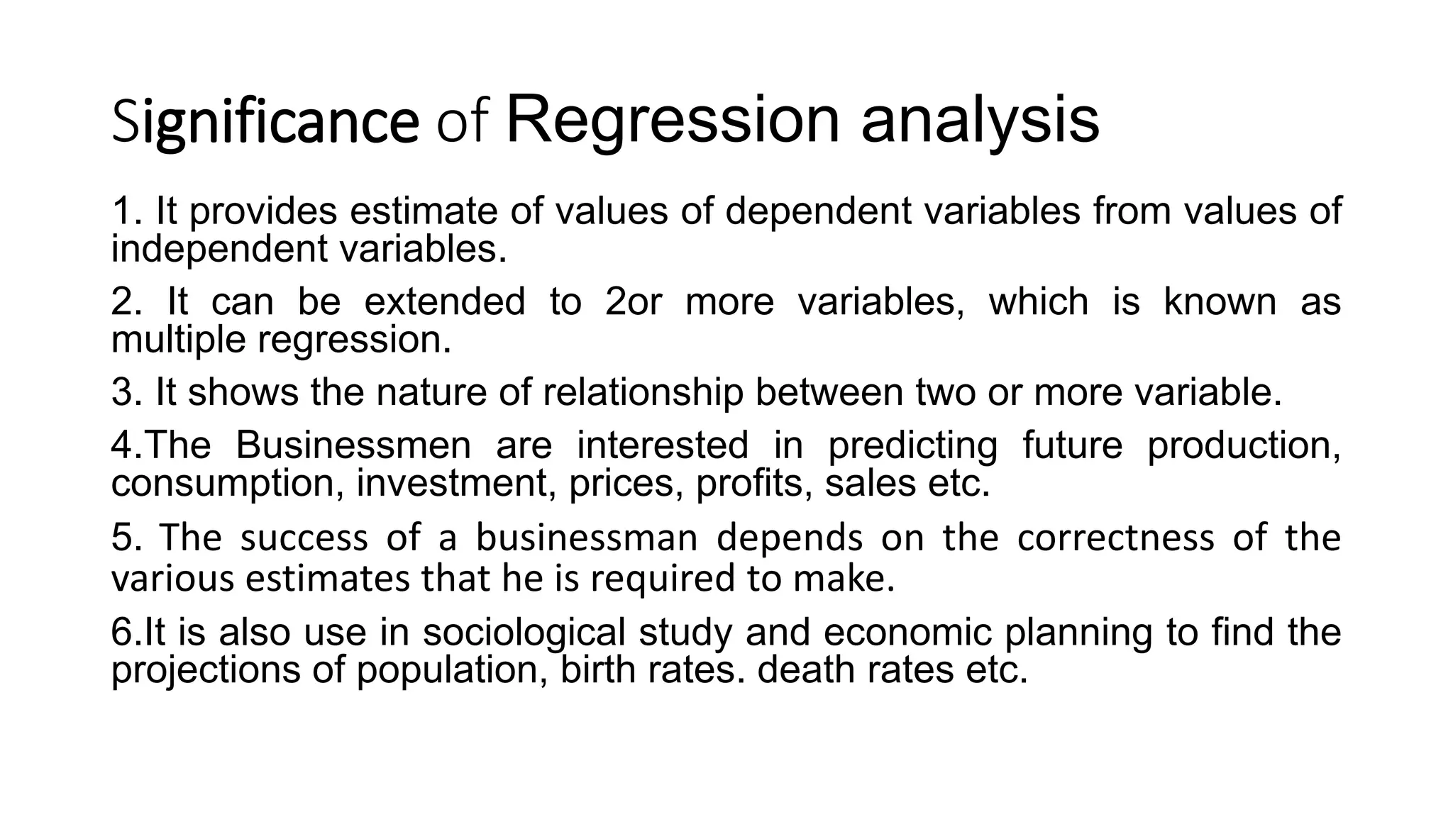 Significance of Regression analysis
1. It provides estimate of values of dependent variables from values of
independent variables.
2. It can be extended to 2or more variables, which is known as
multiple regression.
3. It shows the nature of relationship between two or more variable.
4.The Businessmen are interested in predicting future production,
consumption, investment, prices, profits, sales etc.
5. The success of a businessman depends on the correctness of the
various estimates that he is required to make.
6.It is also use in sociological study and economic planning to find the
projections of population, birth rates. death rates etc.
 