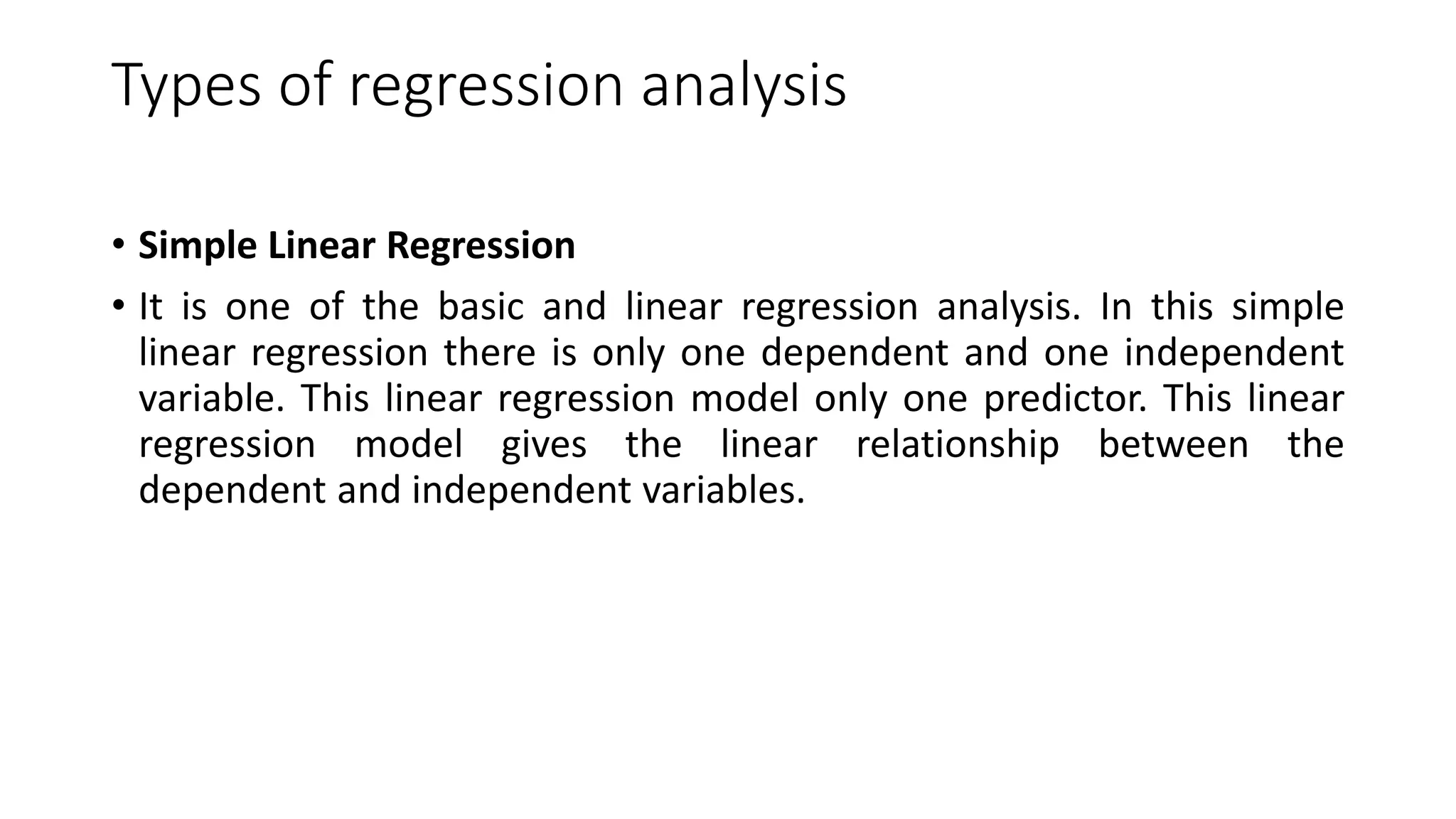Types of regression analysis
• Simple Linear Regression
• It is one of the basic and linear regression analysis. In this simple
linear regression there is only one dependent and one independent
variable. This linear regression model only one predictor. This linear
regression model gives the linear relationship between the
dependent and independent variables.
 