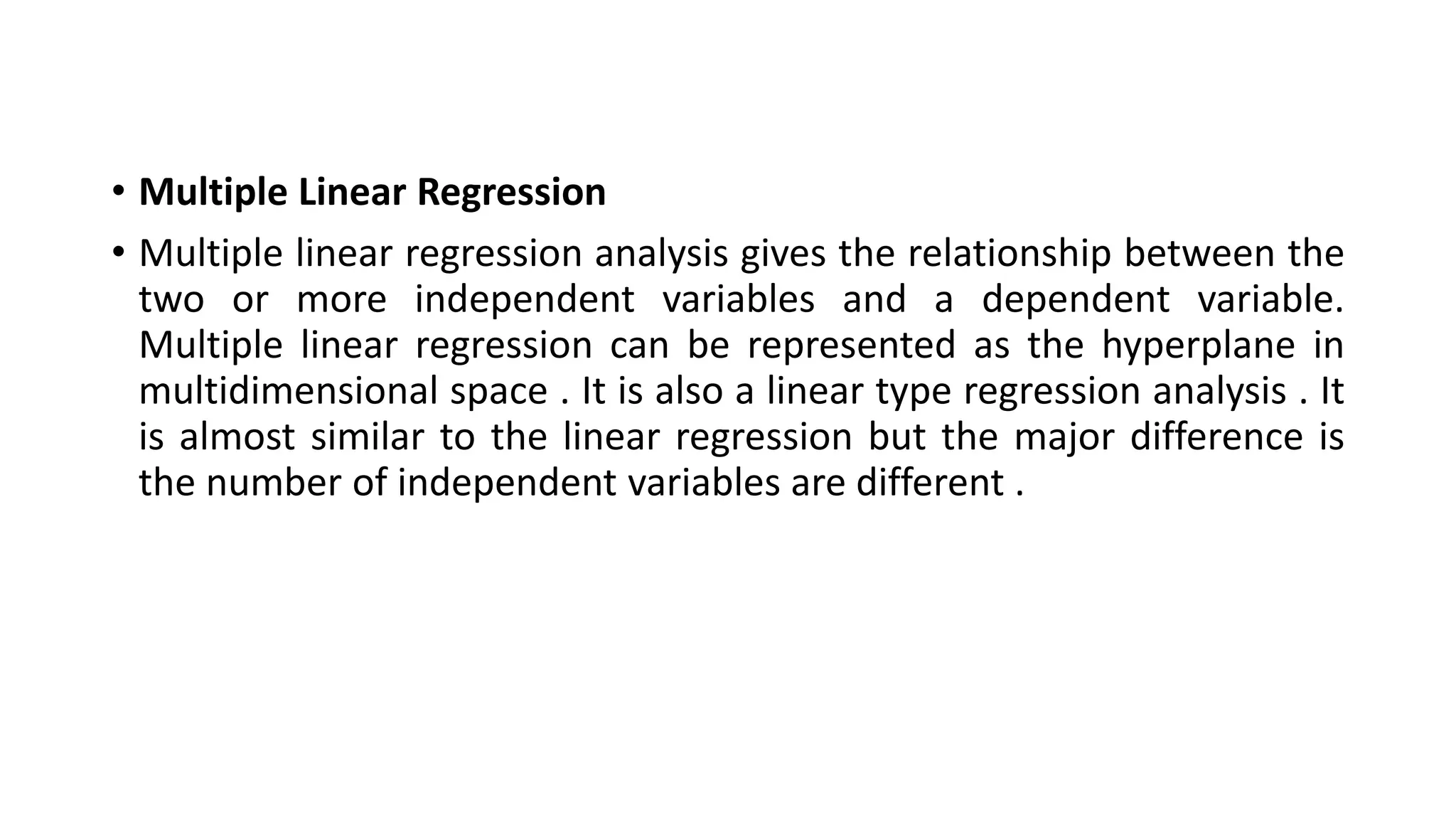 • Multiple Linear Regression
• Multiple linear regression analysis gives the relationship between the
two or more independent variables and a dependent variable.
Multiple linear regression can be represented as the hyperplane in
multidimensional space . It is also a linear type regression analysis . It
is almost similar to the linear regression but the major difference is
the number of independent variables are different .
 