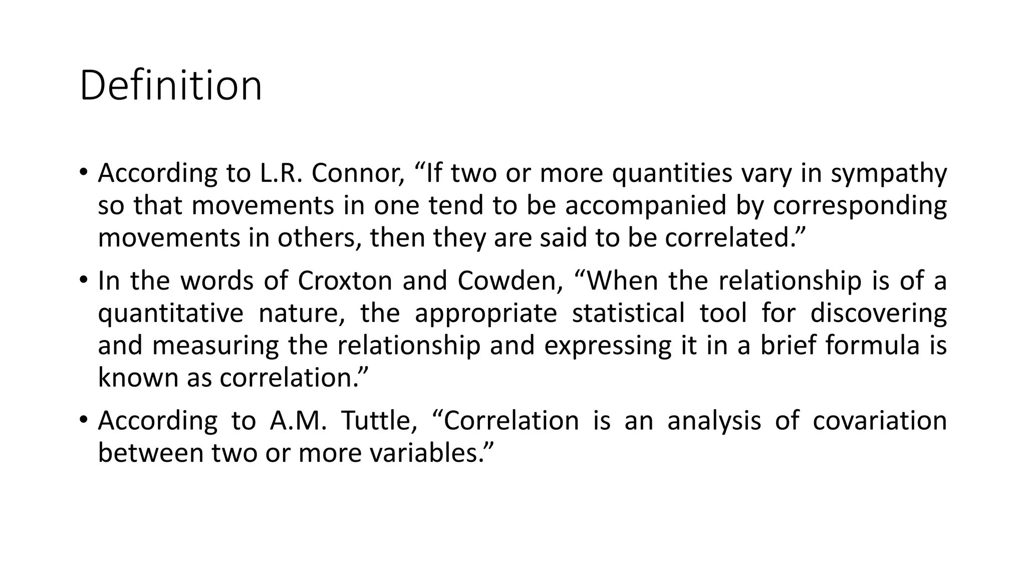 Definition
• According to L.R. Connor, “If two or more quantities vary in sympathy
so that movements in one tend to be accompanied by corresponding
movements in others, then they are said to be correlated.”
• In the words of Croxton and Cowden, “When the relationship is of a
quantitative nature, the appropriate statistical tool for discovering
and measuring the relationship and expressing it in a brief formula is
known as correlation.”
• According to A.M. Tuttle, “Correlation is an analysis of covariation
between two or more variables.”
 