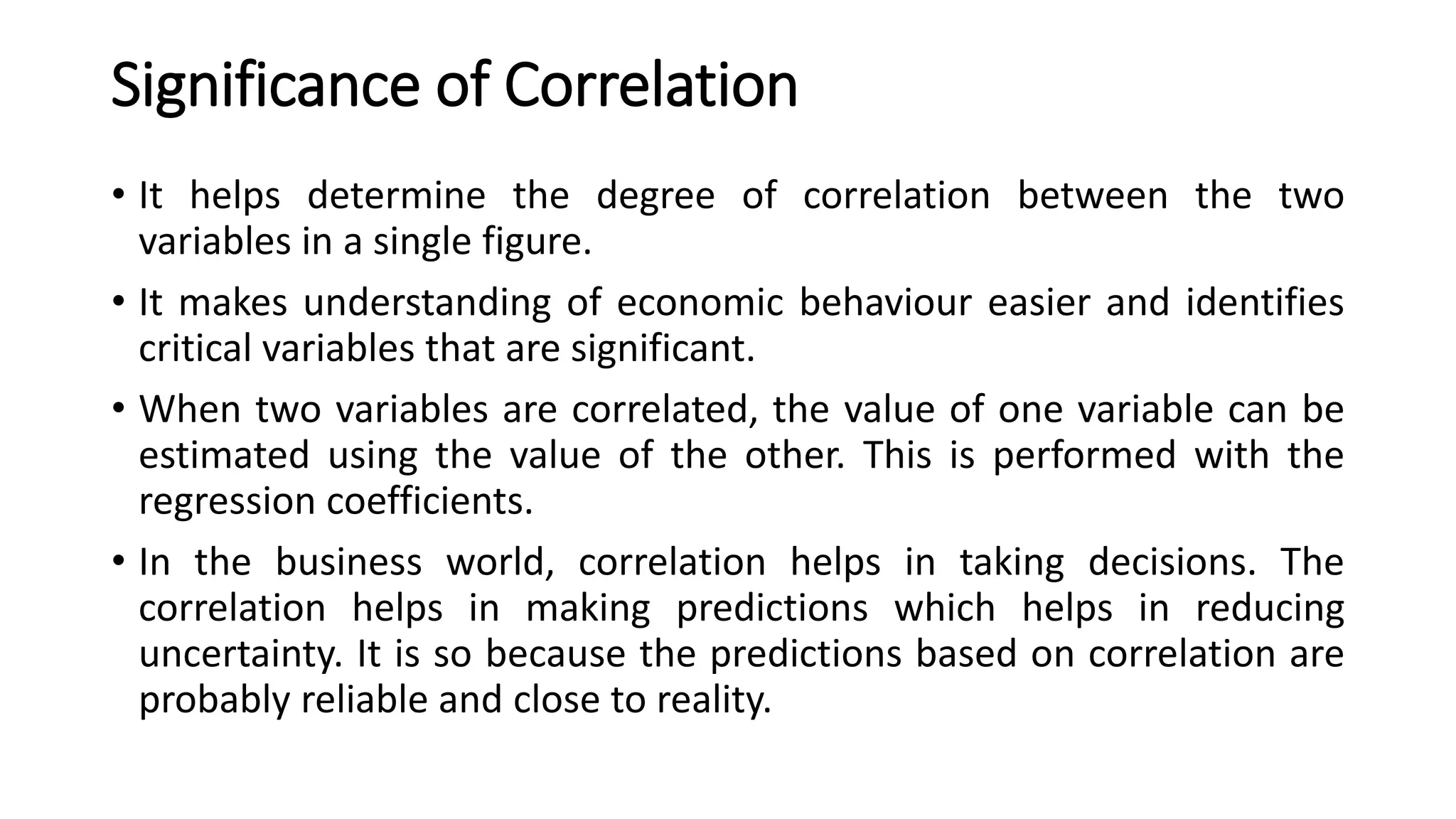 Significance of Correlation
• It helps determine the degree of correlation between the two
variables in a single figure.
• It makes understanding of economic behaviour easier and identifies
critical variables that are significant.
• When two variables are correlated, the value of one variable can be
estimated using the value of the other. This is performed with the
regression coefficients.
• In the business world, correlation helps in taking decisions. The
correlation helps in making predictions which helps in reducing
uncertainty. It is so because the predictions based on correlation are
probably reliable and close to reality.
 