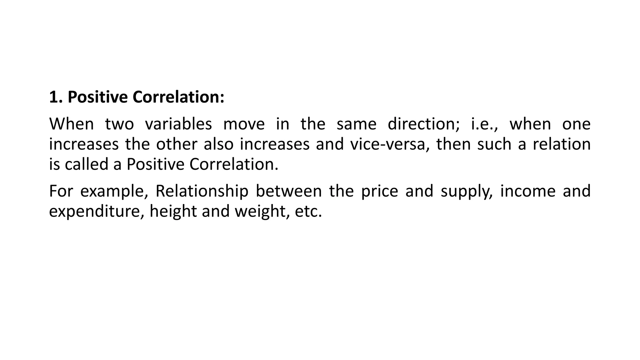1. Positive Correlation:
When two variables move in the same direction; i.e., when one
increases the other also increases and vice-versa, then such a relation
is called a Positive Correlation.
For example, Relationship between the price and supply, income and
expenditure, height and weight, etc.
 