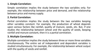 1. Simple Correlation:
Simple correlation implies the study between the two variables only. For
example, the relationship between price and demand, and the relationship
between price and money supply.
2. Partial Correlation:
Partial correlation implies the study between the two variables keeping
other variables constant. For example, the production of wheat depends
upon various factors like rainfall, quality of manure, seeds, etc. But, if one
studies the relationship between wheat and the quality of seeds, keeping
rainfall and manure constant, then it is a partial correlation.
3. Multiple Correlation:
Multiple correlation implies the study between three or more three variables
simultaneously. The entire set of independent and dependent variables is
studied simultaneously. For example, the relationship between wheat output
with the quality of seeds and rainfall.
 