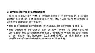 3. Limited Degree of Correlation:
There is a situation with a limited degree of correlation between
perfect and absence of correlation. In real life, it was found that there is
a limited degree of correlation.
• The coefficient of correlation, in this case, lies between +1 and -1.
• The degree of correlation can be low (when the coefficient of
correlation lies between 0 and 0.25), moderate (when the coefficient
of correlation lies between 0.25 and 0.75), or high (when the
coefficient of correlation lies between 0.75 and 1).
 
