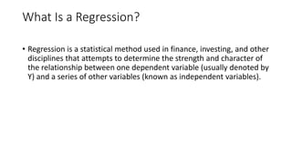 What Is a Regression?
• Regression is a statistical method used in finance, investing, and other
disciplines that attempts to determine the strength and character of
the relationship between one dependent variable (usually denoted by
Y) and a series of other variables (known as independent variables).
 