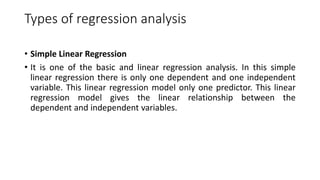 Types of regression analysis
• Simple Linear Regression
• It is one of the basic and linear regression analysis. In this simple
linear regression there is only one dependent and one independent
variable. This linear regression model only one predictor. This linear
regression model gives the linear relationship between the
dependent and independent variables.
 