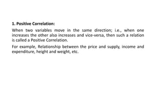 1. Positive Correlation:
When two variables move in the same direction; i.e., when one
increases the other also increases and vice-versa, then such a relation
is called a Positive Correlation.
For example, Relationship between the price and supply, income and
expenditure, height and weight, etc.
 