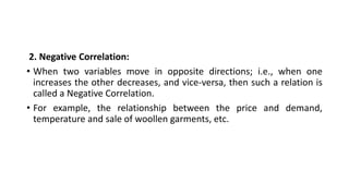 2. Negative Correlation:
• When two variables move in opposite directions; i.e., when one
increases the other decreases, and vice-versa, then such a relation is
called a Negative Correlation.
• For example, the relationship between the price and demand,
temperature and sale of woollen garments, etc.
 