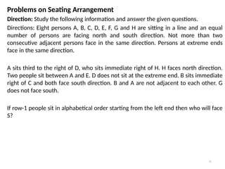 11
Problems on Seating Arrangement
Direction: Study the following information and answer the given questions.
Directions: Eight persons A, B, C, D, E, F, G and H are sitting in a line and an equal
number of persons are facing north and south direction. Not more than two
consecutive adjacent persons face in the same direction. Persons at extreme ends
face in the same direction.
A sits third to the right of D, who sits immediate right of H. H faces north direction.
Two people sit between A and E. D does not sit at the extreme end. B sits immediate
right of C and both face south direction. B and A are not adjacent to each other. G
does not face south.
If row-1 people sit in alphabetical order starting from the left end then who will face
S?
 