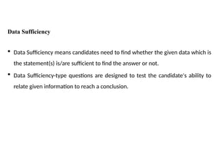 Data Sufficiency
 Data Sufficiency means candidates need to find whether the given data which is
the statement(s) is/are sufficient to find the answer or not.
 Data Sufficiency-type questions are designed to test the candidate's ability to
relate given information to reach a conclusion.
 