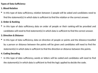 Types of Data Sufficiency
1. Blood Relation
 In this type of data sufficiency, relation between 2 people will be asked and candidates need to
find the statement(s) in which data is sufficient to find the relation or the correct answer.
2. Order & Ranking
 In this type of data sufficiency, data on order of people or their ranking will be provided and
candidates will need to find statement(s) in which data is sufficient to find the correct answer.
3. Direction & Distance
 In this type of data sufficiency, data on direction of people or points and the distance travelled
by a person or distance between the points will be given and candidates will need to find the
statement(s) in which data is sufficient to find the direction or distance between the points.
4. Coding Decoding
• In this type of data sufficiency, words or letters will be coded and candidates will need to find
the statement(s) in which data is sufficient to find the logic applied to decide the code.
 