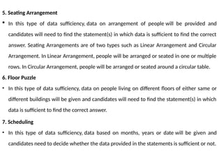 5. Seating Arrangement
 In this type of data sufficiency, data on arrangement of people will be provided and
candidates will need to find the statement(s) in which data is sufficient to find the correct
answer. Seating Arrangements are of two types such as Linear Arrangement and Circular
Arrangement. In Linear Arrangement, people will be arranged or seated in one or multiple
rows. In Circular Arrangement, people will be arranged or seated around a circular table.
6. Floor Puzzle
• In this type of data sufficiency, data on people living on different floors of either same or
different buildings will be given and candidates will need to find the statement(s) in which
data is sufficient to find the correct answer.
7. Scheduling
• In this type of data sufficiency, data based on months, years or date will be given and
candidates need to decide whether the data provided in the statements is sufficient or not.
 