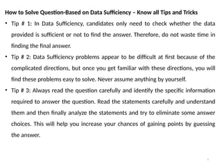 5
How to Solve Question-Based on Data Sufficiency – Know all Tips and Tricks
• Tip # 1: In Data Sufficiency, candidates only need to check whether the data
provided is sufficient or not to find the answer. Therefore, do not waste time in
finding the final answer.
• Tip # 2: Data Sufficiency problems appear to be difficult at first because of the
complicated directions, but once you get familiar with these directions, you will
find these problems easy to solve. Never assume anything by yourself.
• Tip # 3: Always read the question carefully and identify the specific information
required to answer the question. Read the statements carefully and understand
them and then finally analyze the statements and try to eliminate some answer
choices. This will help you increase your chances of gaining points by guessing
the answer.
 
