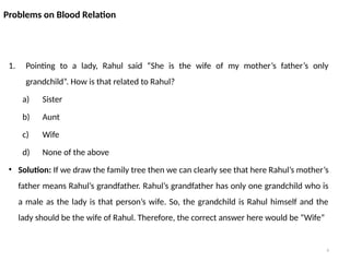 6
Problems on Blood Relation
1. Pointing to a lady, Rahul said “She is the wife of my mother’s father’s only
grandchild”. How is that related to Rahul?
a) Sister
b) Aunt
c) Wife
d) None of the above
• Solution: If we draw the family tree then we can clearly see that here Rahul’s mother’s
father means Rahul’s grandfather. Rahul’s grandfather has only one grandchild who is
a male as the lady is that person’s wife. So, the grandchild is Rahul himself and the
lady should be the wife of Rahul. Therefore, the correct answer here would be “Wife”
 