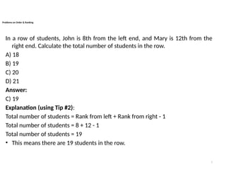 7
Problems on Order & Ranking
In a row of students, John is 8th from the left end, and Mary is 12th from the
right end. Calculate the total number of students in the row.
A) 18
B) 19
C) 20
D) 21
Answer:
C) 19
Explanation (using Tip #2):
Total number of students = Rank from left + Rank from right - 1
Total number of students = 8 + 12 - 1
Total number of students = 19
• This means there are 19 students in the row.
 
