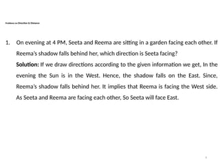 8
Problems on Direction & Distance
1. On evening at 4 PM, Seeta and Reema are sitting in a garden facing each other. If
Reema’s shadow falls behind her, which direction is Seeta facing?
Solution: If we draw directions according to the given information we get, In the
evening the Sun is in the West. Hence, the shadow falls on the East. Since,
Reema’s shadow falls behind her. It implies that Reema is facing the West side.
As Seeta and Reema are facing each other, So Seeta will face East.
 