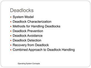 Deadlocks
Operating System Concepts
 System Model
 Deadlock Characterization
 Methods for Handling Deadlocks
 Deadlock Prevention
 Deadlock Avoidance
 Deadlock Detection
 Recovery from Deadlock
 Combined Approach to Deadlock Handling
 