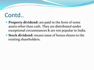Contd..
 Property dividend: are paid in the form of some
  assets other than cash. They are distributed under
  exceptional circumstances & are not popular in India.
 Stock dividend: means issue of bonus shares to the
  existing shareholders.
 