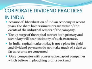 CORPORATE DIVIDEND PRACTICES
IN INDIA
 Because of liberalization of Indian economy in recent
  years, the share holders/investors are aware of the
  events of the industrial sectors of the company.
 The up surge of the capital market both primary and
  secondary will bear testimony of such awareness.
 In India, capital market today is not a place for yield
  and dividend payments do not make much of a dent as
  far as returns are concerned.
 Only companies with conservative payout companies
  which believe in ploughing profits back and
 