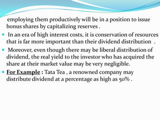 employing them productively will be in a position to issue
  bonus shares by capitalizing reserves .
 In an era of high interest costs, it is conservation of resources
  that is far more important than their dividend distribution .
 Moreover, even though there may be liberal distribution of
  dividend, the real yield to the investor who has acquired the
  share at their market value may be very negligible.
 For Example : Tata Tea , a renowned company may
  distribute dividend at a percentage as high as 50% .
 