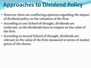 Approaches to Dividend Policy
 However, there are conflicting opinions regarding the impact
  of dividend policy on the valuation of the firm.
 According to one School of thought, dividends are
  irrelevant, so the dividends have no impact on the value of
  the firm.
 According to second School of thought, dividends are
  relevant to the value of the firm measured in terms of market
  prices of the shares.
 